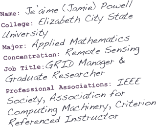 Name: Je’aime (Jamie) Powell
College: Elizabeth City State University
Major: Applied Mathematics
Concentration: Remote Sensing
Job Title:GRID Manager &             Graduate Researcher
Professional Associations: IEEE Society, Association for Computing Machinery, Criterion Referenced Instructor